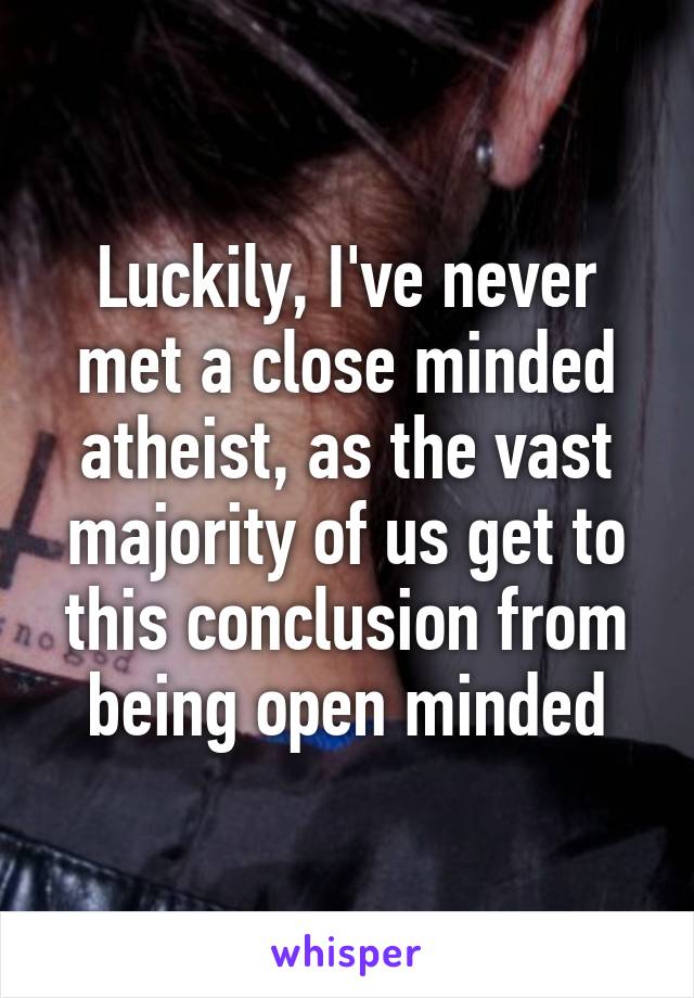 Luckily, I've never met a close minded atheist, as the vast majority of us get to this conclusion from being open minded