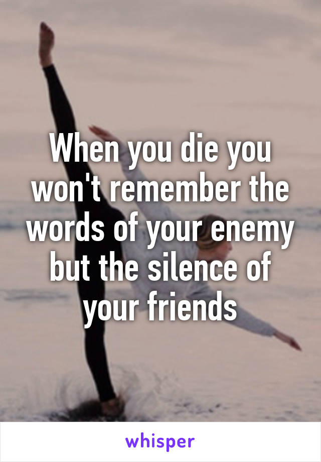 When you die you won't remember the words of your enemy but the silence of your friends