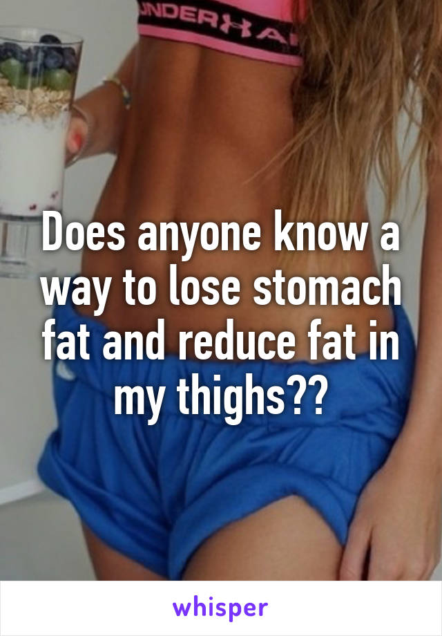 Does anyone know a way to lose stomach fat and reduce fat in my thighs??