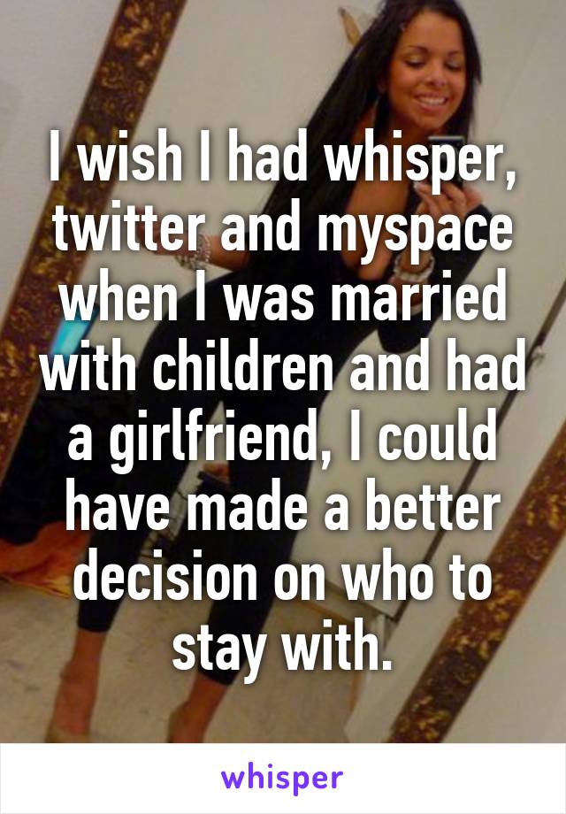 I wish I had whisper, twitter and myspace when I was married with children and had a girlfriend, I could have made a better decision on who to stay with.