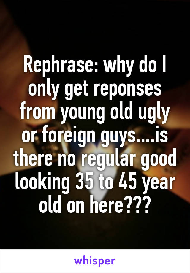 Rephrase: why do I only get reponses from young old ugly or foreign guys....is there no regular good looking 35 to 45 year old on here???