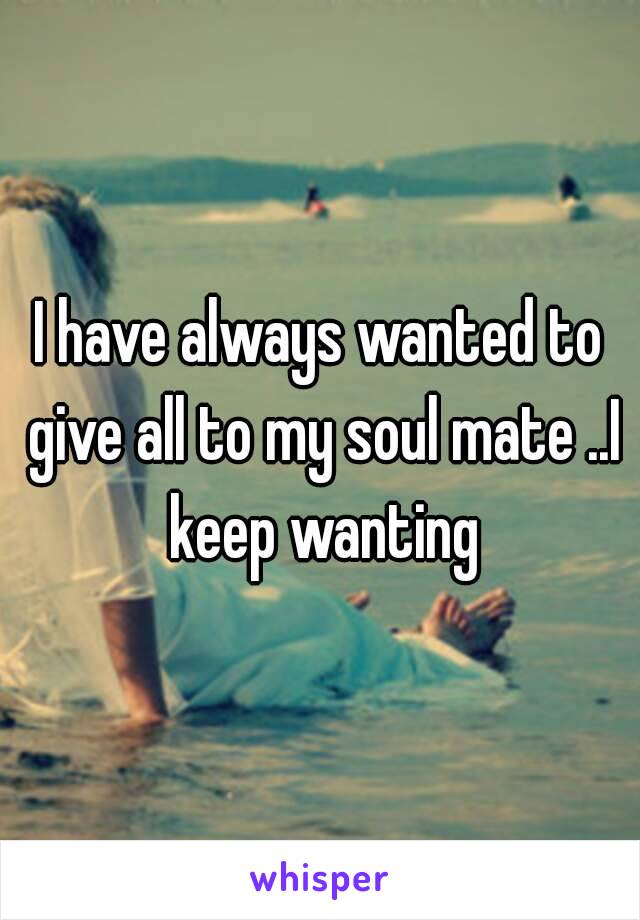 I have always wanted to give all to my soul mate ..I keep wanting