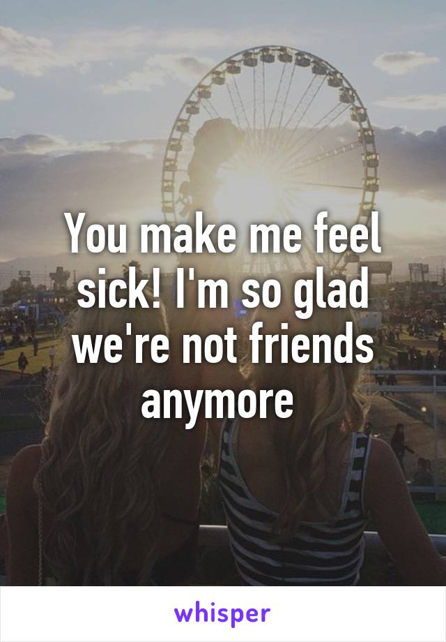 You make me feel sick! I'm so glad we're not friends anymore 