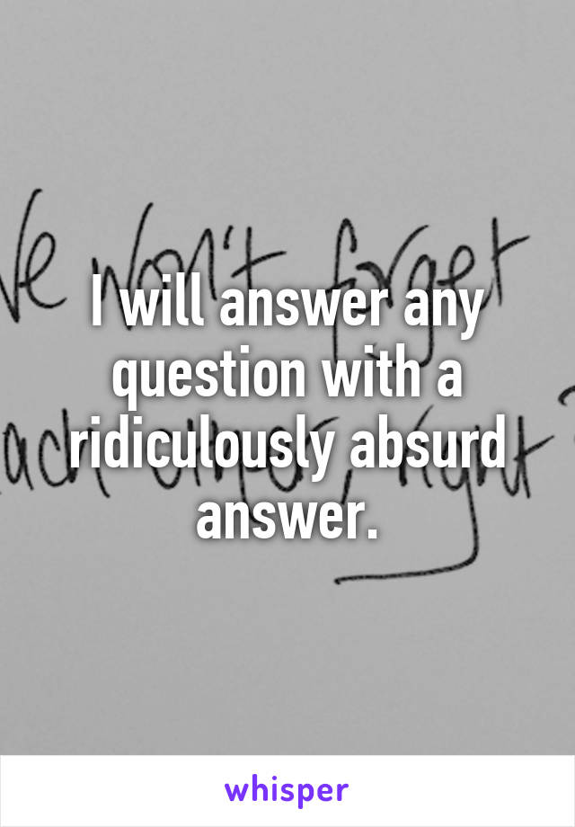 I will answer any question with a ridiculously absurd answer.