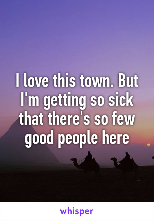 I love this town. But I'm getting so sick that there's so few good people here