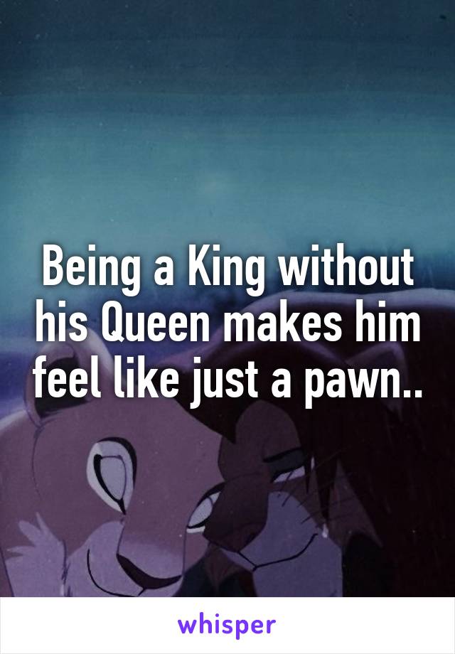 Being a King without his Queen makes him feel like just a pawn..