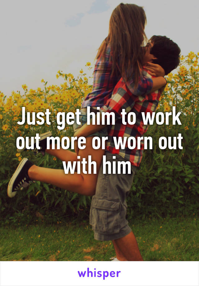 Just get him to work out more or worn out with him 