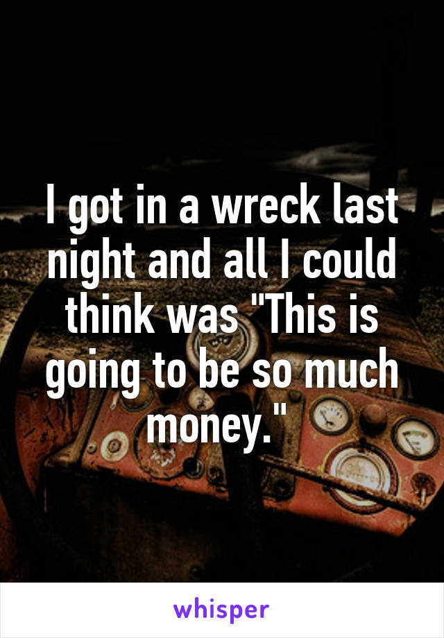 I got in a wreck last night and all I could think was "This is going to be so much money." 