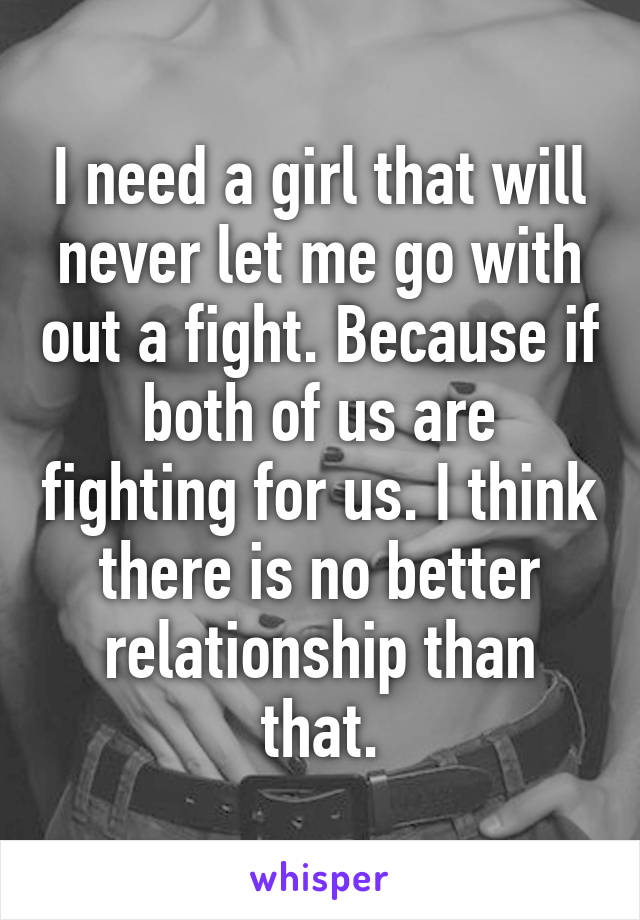 I need a girl that will never let me go with out a fight. Because if both of us are fighting for us. I think there is no better relationship than that.