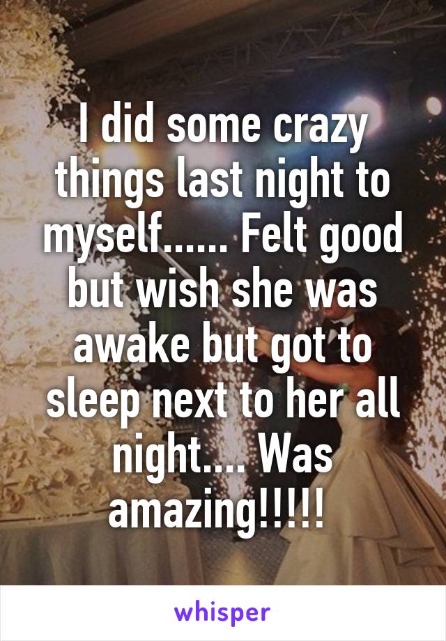 I did some crazy things last night to myself...... Felt good but wish she was awake but got to sleep next to her all night.... Was amazing!!!!! 