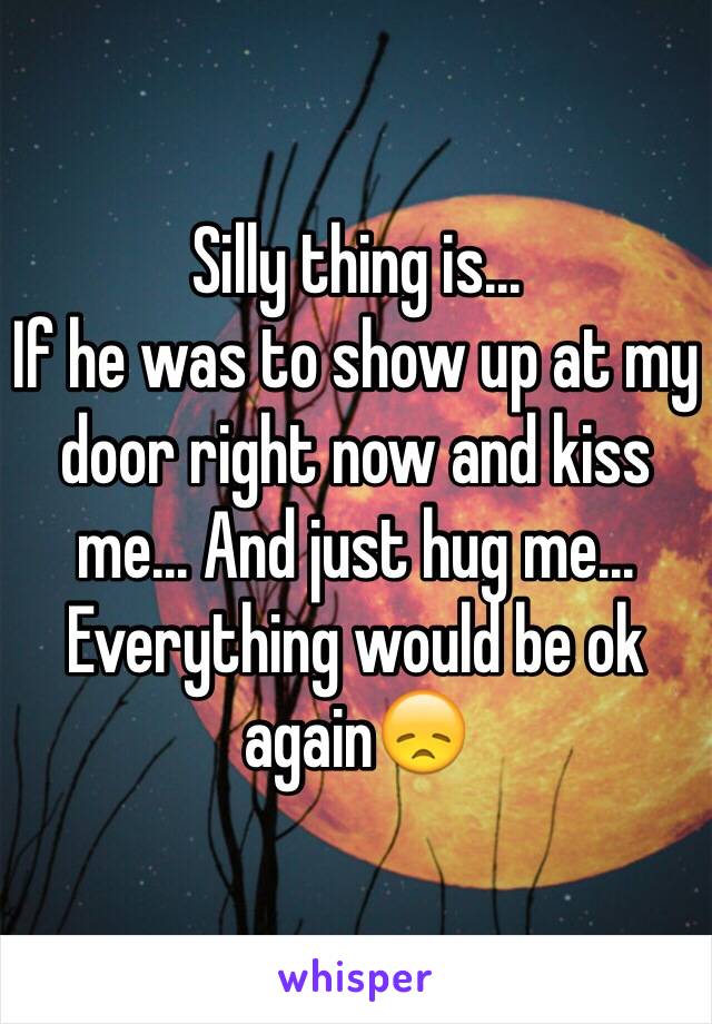 Silly thing is... 
If he was to show up at my door right now and kiss me... And just hug me... 
Everything would be ok again😞