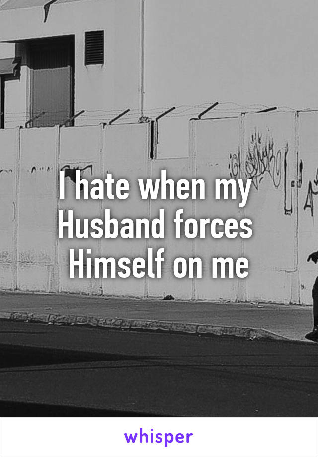 I hate when my 
Husband forces 
Himself on me