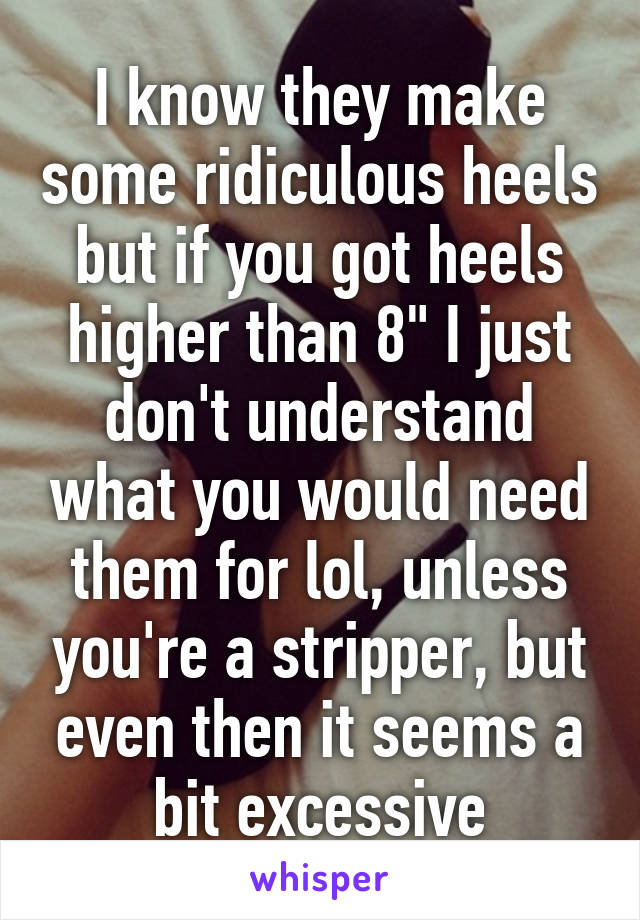 I know they make some ridiculous heels but if you got heels higher than 8" I just don't understand what you would need them for lol, unless you're a stripper, but even then it seems a bit excessive