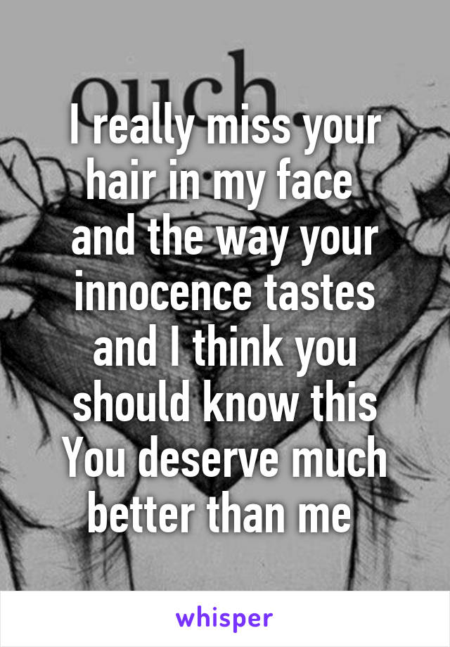 I really miss your hair in my face 
and the way your innocence tastes
and I think you should know this
You deserve much better than me 