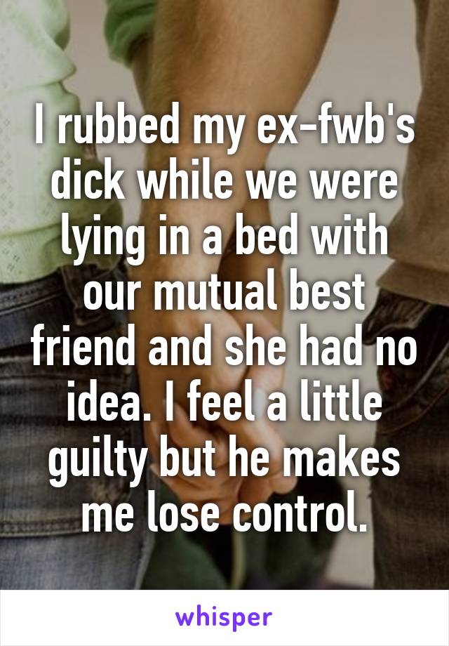 I rubbed my ex-fwb's dick while we were lying in a bed with our mutual best friend and she had no idea. I feel a little guilty but he makes me lose control.