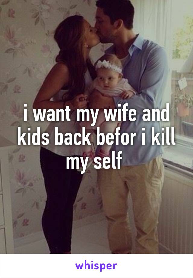 i want my wife and kids back befor i kill my self 