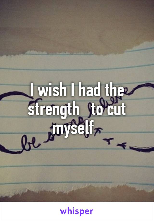 I wish I had the strength   to cut myself  