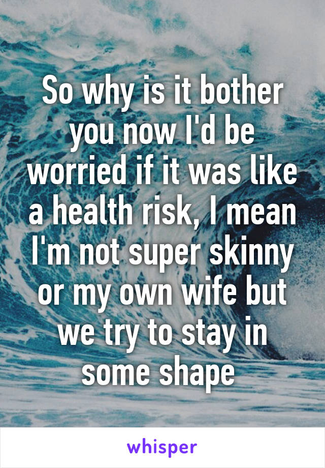 So why is it bother you now I'd be worried if it was like a health risk, I mean I'm not super skinny or my own wife but we try to stay in some shape 