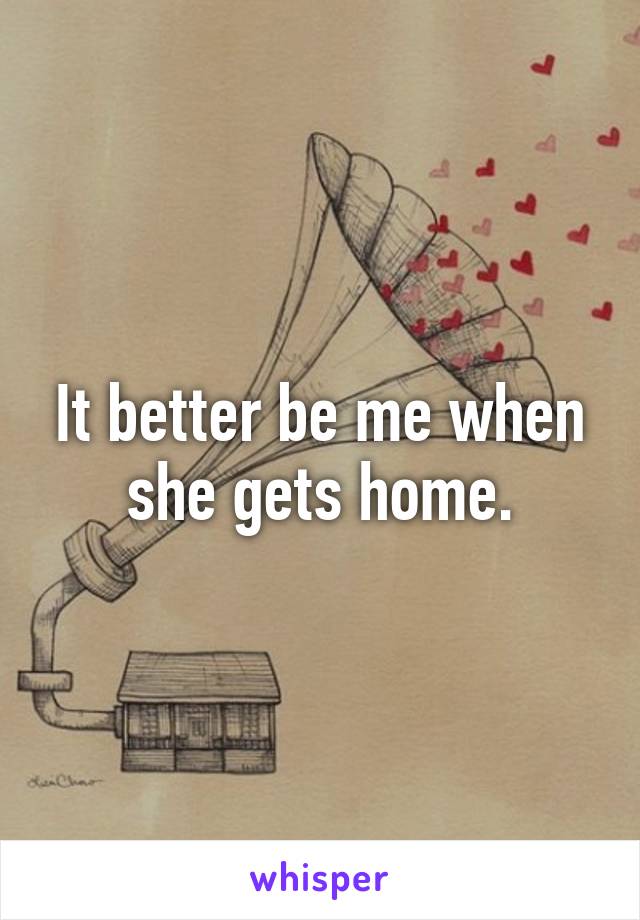 It better be me when she gets home.