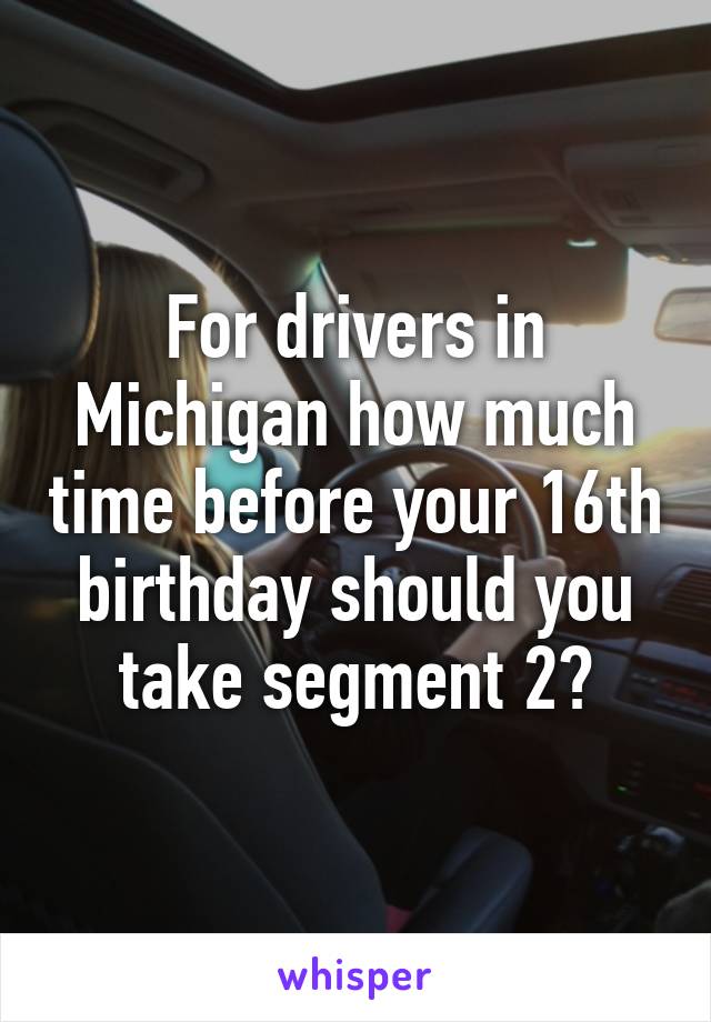 For drivers in Michigan how much time before your 16th birthday should you take segment 2?