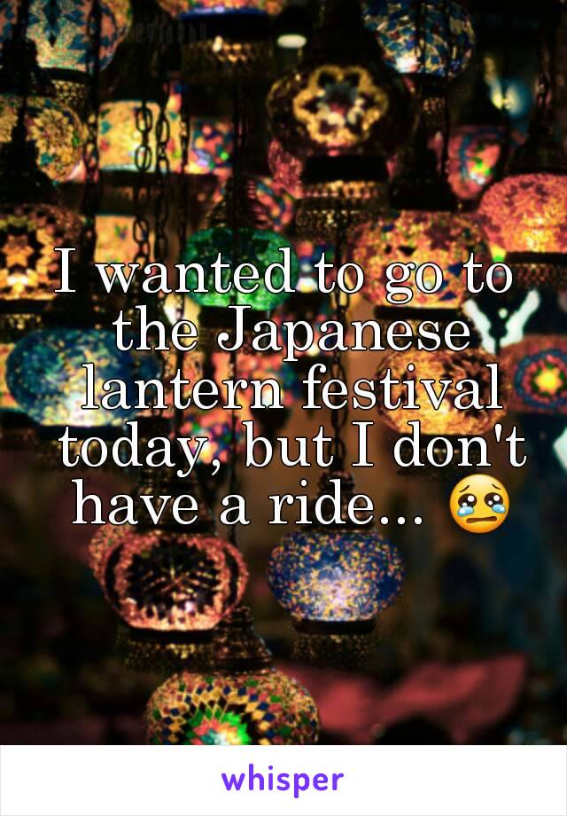 I wanted to go to the Japanese lantern festival today, but I don't have a ride... 😢