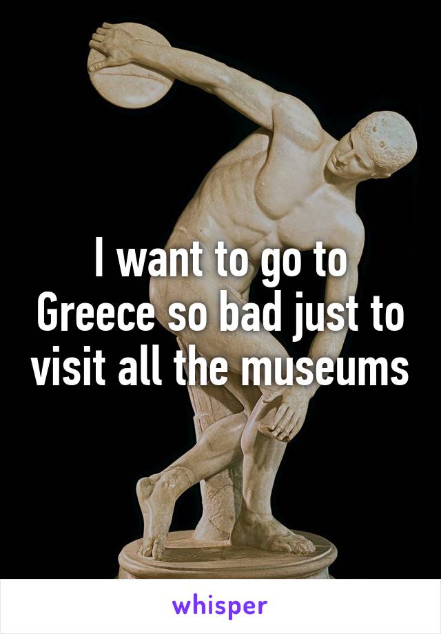 I want to go to Greece so bad just to visit all the museums