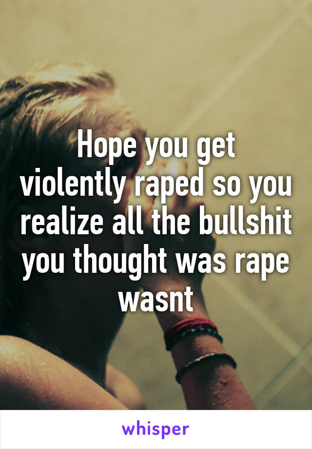 Hope you get violently raped so you realize all the bullshit you thought was rape wasnt