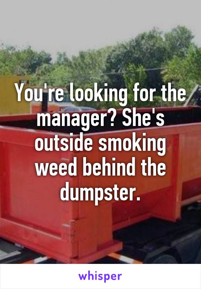 You're looking for the manager? She's outside smoking weed behind the dumpster.