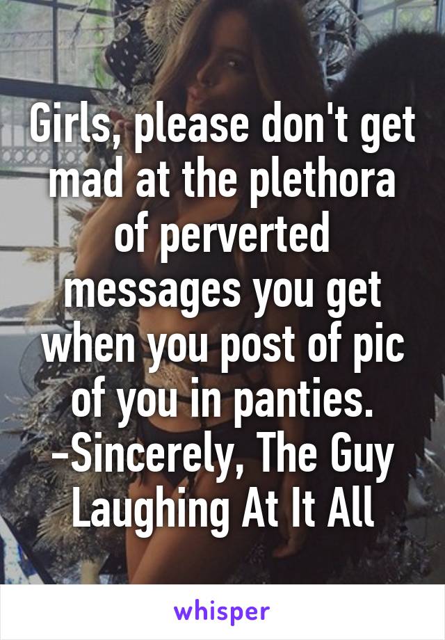 Girls, please don't get mad at the plethora of perverted messages you get when you post of pic of you in panties.
-Sincerely, The Guy Laughing At It All