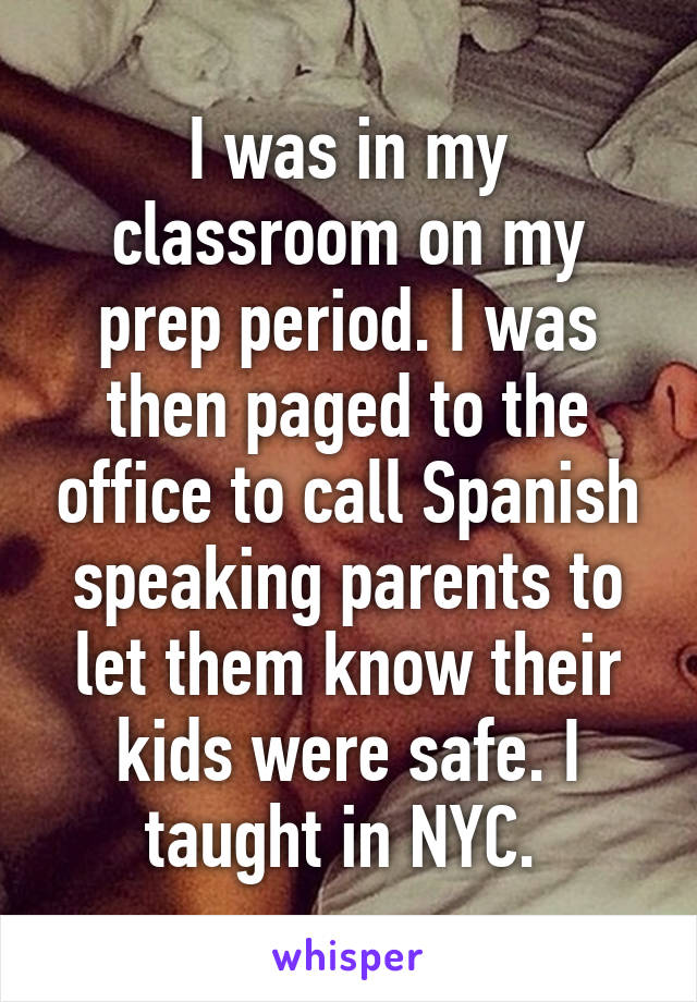 I was in my classroom on my prep period. I was then paged to the office to call Spanish speaking parents to let them know their kids were safe. I taught in NYC. 