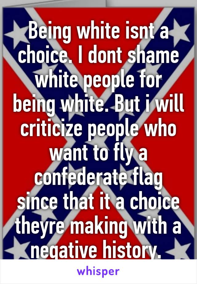 Being white isnt a choice. I dont shame white people for being white. But i will criticize people who want to fly a confederate flag since that it a choice theyre making with a negative history. 