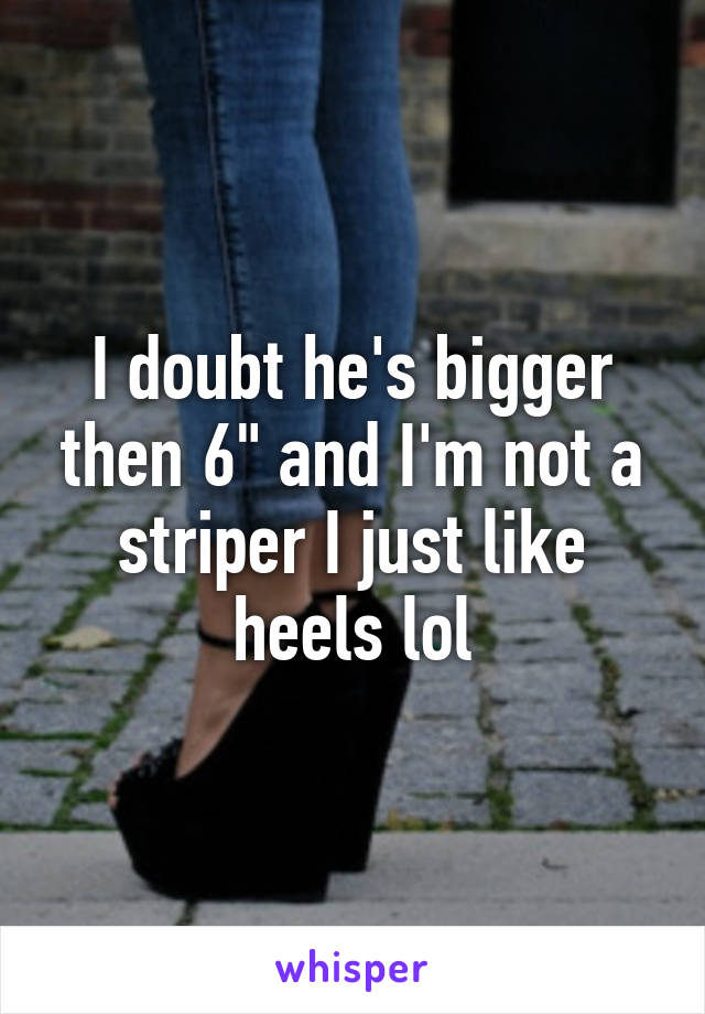 I doubt he's bigger then 6" and I'm not a striper I just like heels lol