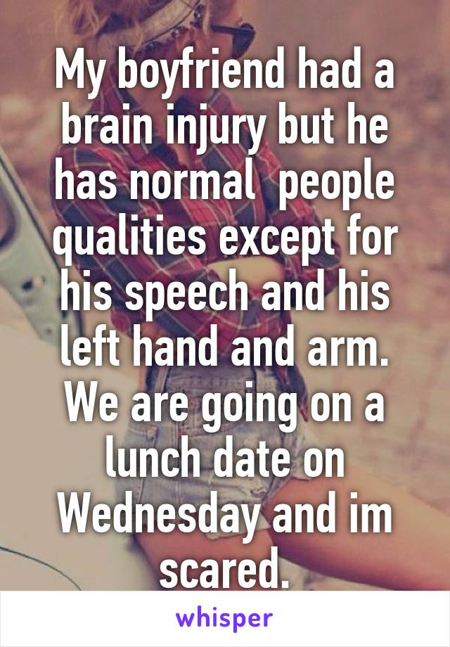 My boyfriend had a brain injury but he has normal  people qualities except for his speech and his left hand and arm. We are going on a lunch date on Wednesday and im scared.