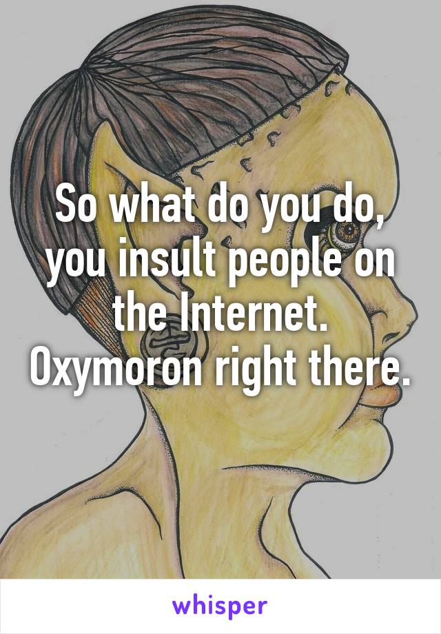 So what do you do, you insult people on the Internet. Oxymoron right there. 