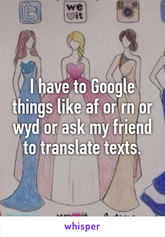 I have to Google things like af or rn or wyd or ask my friend to translate texts.