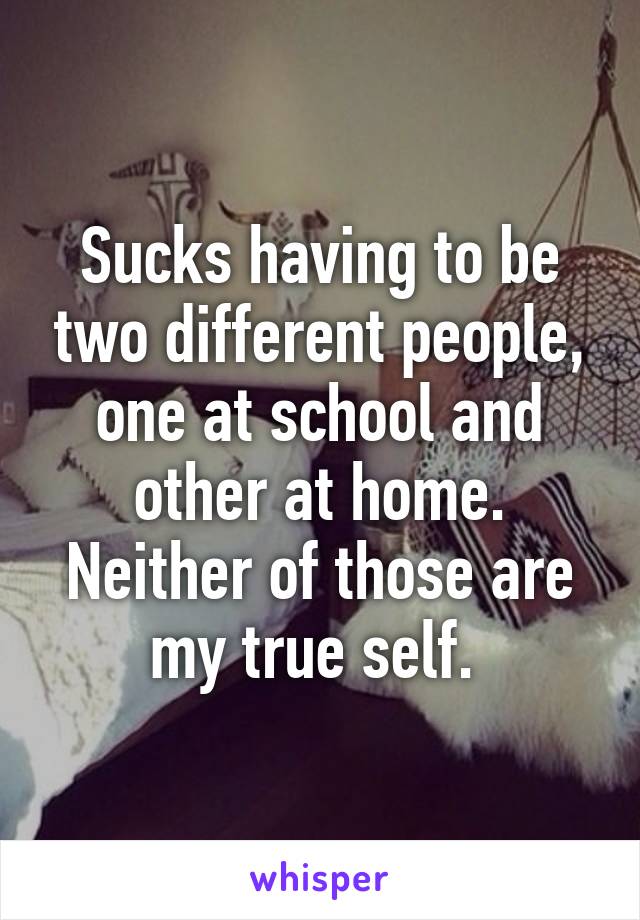 Sucks having to be two different people, one at school and other at home.
Neither of those are my true self. 