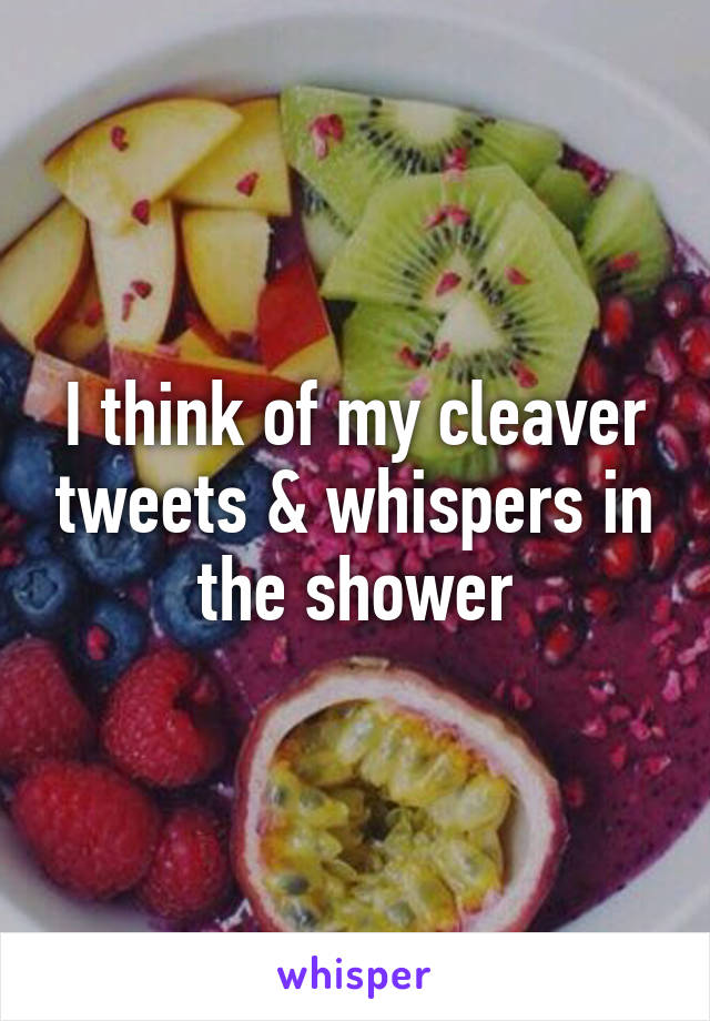 I think of my cleaver tweets & whispers in the shower