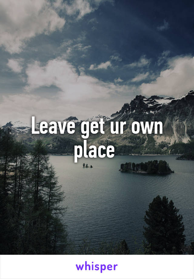 Leave get ur own place 