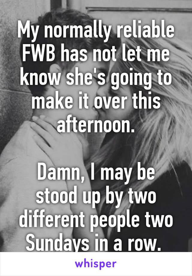 My normally reliable FWB has not let me know she's going to make it over this afternoon.

Damn, I may be stood up by two different people two Sundays in a row. 