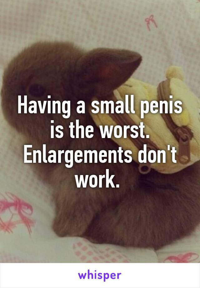 Having a small penis is the worst. Enlargements don't work. 