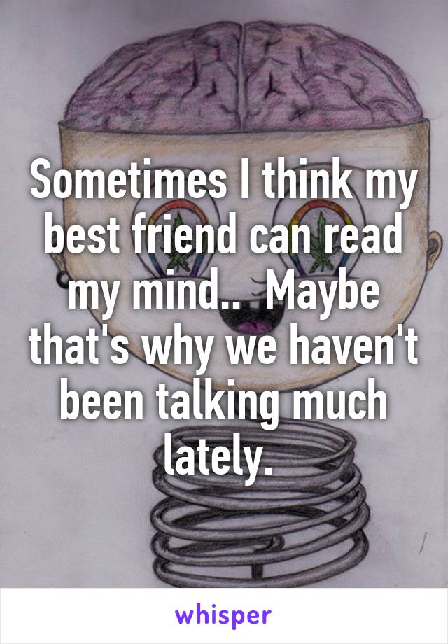 Sometimes I think my best friend can read my mind..  Maybe that's why we haven't been talking much lately. 