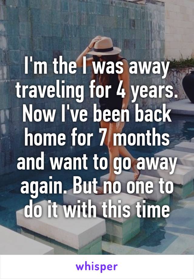 I'm the I was away traveling for 4 years. Now I've been back home for 7 months and want to go away again. But no one to do it with this time