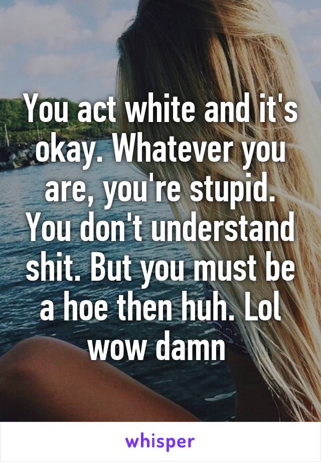 You act white and it's okay. Whatever you are, you're stupid. You don't understand shit. But you must be a hoe then huh. Lol wow damn 