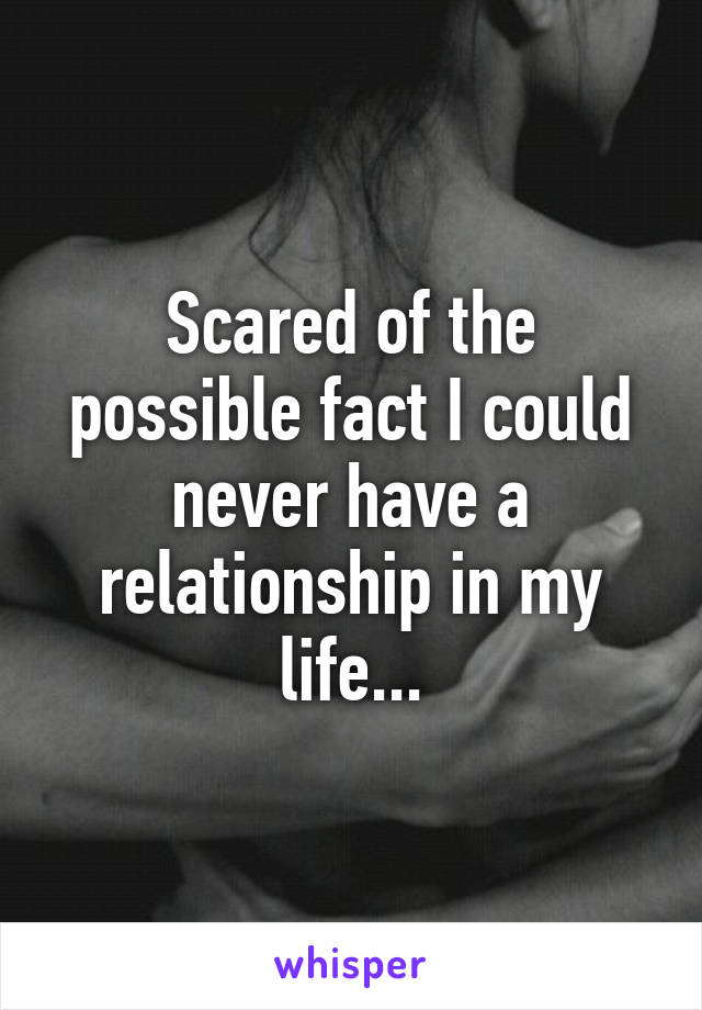 Scared of the possible fact I could never have a relationship in my life...