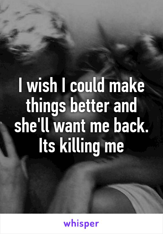 I wish I could make things better and she'll want me back. Its killing me