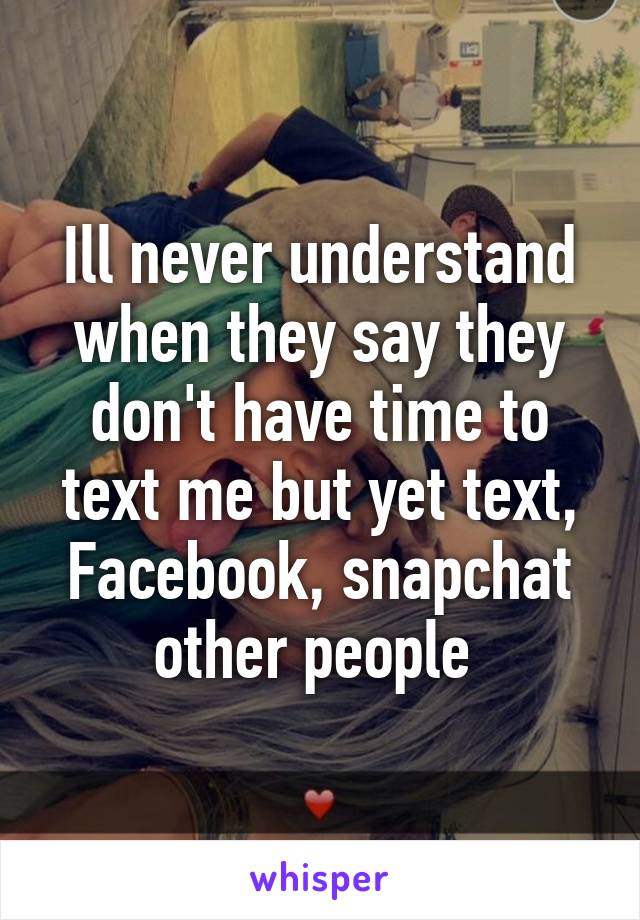 Ill never understand when they say they don't have time to text me but yet text, Facebook, snapchat other people 