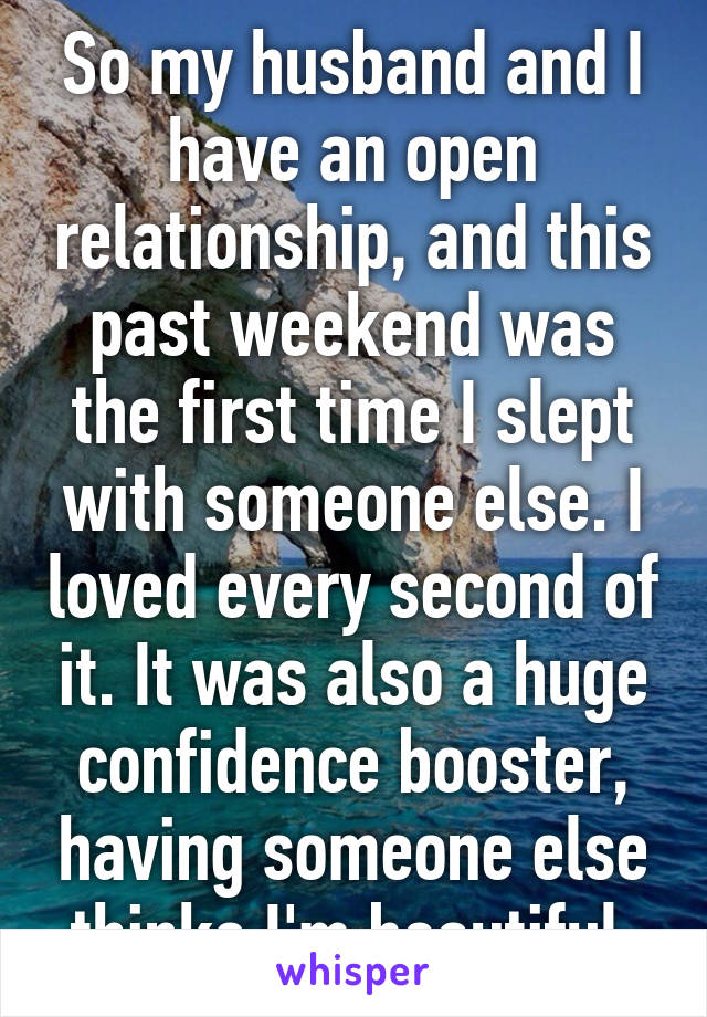 So my husband and I have an open relationship, and this past weekend was the first time I slept with someone else. I loved every second of it. It was also a huge confidence booster, having someone else thinks I'm beautiful.