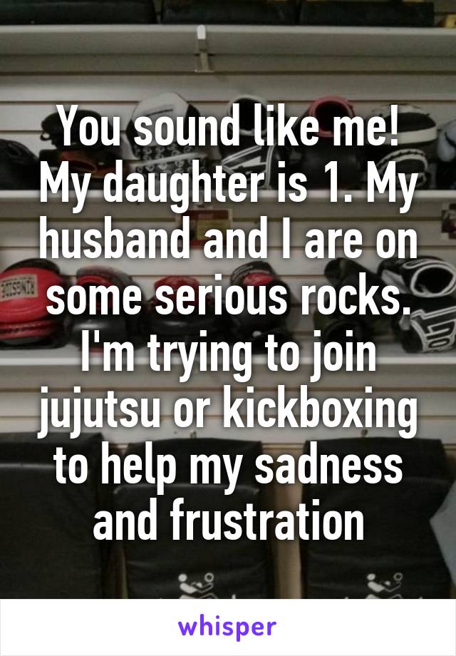 You sound like me! My daughter is 1. My husband and I are on some serious rocks. I'm trying to join jujutsu or kickboxing to help my sadness and frustration