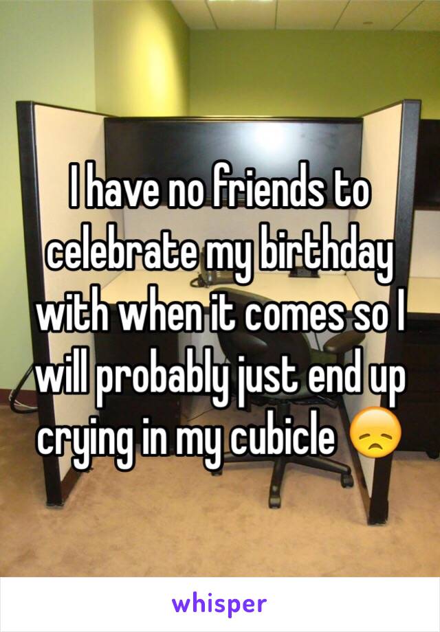 I have no friends to celebrate my birthday with when it comes so I will probably just end up crying in my cubicle 😞