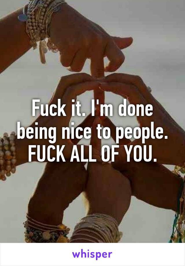 Fuck it. I'm done being nice to people. FUCK ALL OF YOU.